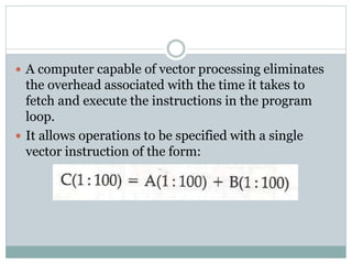  A computer capable of vector processing eliminates
the overhead associated with the time it takes to
fetch and execute the instructions in the program
loop.
 It allows operations to be specified with a single
vector instruction of the form:
 