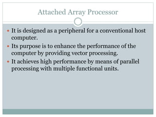 Attached Array Processor
 It is designed as a peripheral for a conventional host
computer.
 Its purpose is to enhance the performance of the
computer by providing vector processing.
 It achieves high performance by means of parallel
processing with multiple functional units.
 