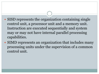  SISD represents the organization containing single
control unit, a processor unit and a memory unit.
Instruction are executed sequentially and system
may or may not have internal parallel processing
capabilities.
 SIMD represents an organization that includes many
processing units under the supervision of a common
control unit.
 