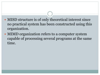  MISD structure is of only theoretical interest since
no practical system has been constructed using this
organization.
 MIMD organization refers to a computer system
capable of processing several programs at the same
time.
 