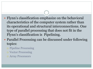  Flynn’s classification emphasize on the behavioral
characteristics of the computer system rather than
its operational and structural interconnections. One
type of parallel processing that does not fit in the
Flynn’s classification is Pipelining.
 Parallel Processing can be discussed under following
topics:
 Pipeline Processing
 Vector Processing
 Array Processors
 