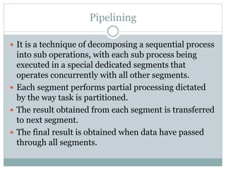 Pipelining
 It is a technique of decomposing a sequential process
into sub operations, with each sub process being
executed in a special dedicated segments that
operates concurrently with all other segments.
 Each segment performs partial processing dictated
by the way task is partitioned.
 The result obtained from each segment is transferred
to next segment.
 The final result is obtained when data have passed
through all segments.
 