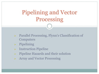  Parallel Processing, Flynn’s Classification of
Computers
 Pipelining
 Instruction Pipeline
 Pipeline Hazards and their solution
 Array and Vector Processing
Pipelining and Vector
Processing
 