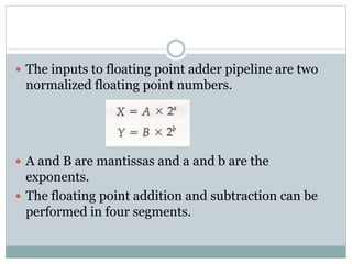  The inputs to floating point adder pipeline are two
normalized floating point numbers.
 A and B are mantissas and a and b are the
exponents.
 The floating point addition and subtraction can be
performed in four segments.
 