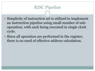 RISC Pipeline
 Simplicity of instruction set is utilized to implement
an instruction pipeline using small number of sub-
operation, with each being executed in single clock
cycle.
 Since all operation are performed in the register,
there is no need of effective address calculation.
 