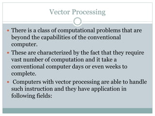 Vector Processing
 There is a class of computational problems that are
beyond the capabilities of the conventional
computer.
 These are characterized by the fact that they require
vast number of computation and it take a
conventional computer days or even weeks to
complete.
 Computers with vector processing are able to handle
such instruction and they have application in
following fields:
 