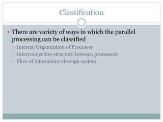 Classification
 There are variety of ways in which the parallel
processing can be classified
 Internal Organization of Processor
 Interconnection structure between processors
 Flow of information through system
 