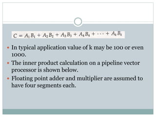  In typical application value of k may be 100 or even
1000.
 The inner product calculation on a pipeline vector
processor is shown below.
 Floating point adder and multiplier are assumed to
have four segments each.
 