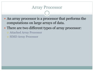 Array Processor
 An array processor is a processor that performs the
computations on large arrays of data.
 There are two different types of array processor:
 Attached Array Processor
 SIMD Array Processor
 