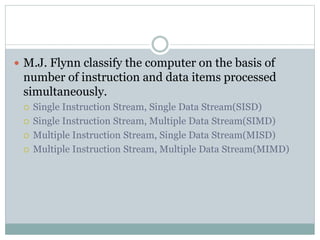  M.J. Flynn classify the computer on the basis of
number of instruction and data items processed
simultaneously.
 Single Instruction Stream, Single Data Stream(SISD)
 Single Instruction Stream, Multiple Data Stream(SIMD)
 Multiple Instruction Stream, Single Data Stream(MISD)
 Multiple Instruction Stream, Multiple Data Stream(MIMD)
 