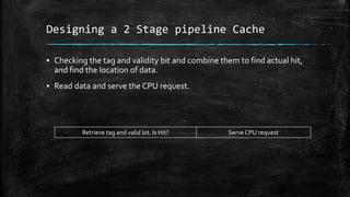 Designing a 2 Stage pipeline Cache
? Checking the tag and validity bit and combine them to find actual hit,
and find the location of data.
? Read data and serve the CPU request.
Retrieve tag and valid bit. Is Hit? Serve CPU request
 