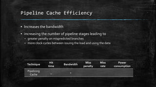 Pipeline Cache Efficiency
? Increases the bandwidth
? increasing the number of pipeline stages leading to
C greater penalty on mispredicted branches
C more clock cycles between issuing the load and using the data
Technique
Hit
time
Bandwidth
Miss
penalty
Miss
rate
Power
consumption
Pipelining
Cache
_ +
 