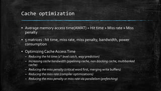 Cache optimization
? Average memory access time(AMAT) = Hit time + Miss rate  Miss
penalty
? 5 matrices : hit time, miss rate, miss penalty, bandwidth, power
consumption
? Optimizing CacheAccessTime
C Reducing the hit time (1st level catch, way-prediction)
C Increasing cache bandwidth (pipelining cache, non-blocking cache, multibanked
cache)
C Reducing the miss penalty (critical word first, merging write buffers)
C Reducing the miss rate (compiler optimizations)
C Reducing the miss penalty or miss rate via parallelism (prefetching)
 