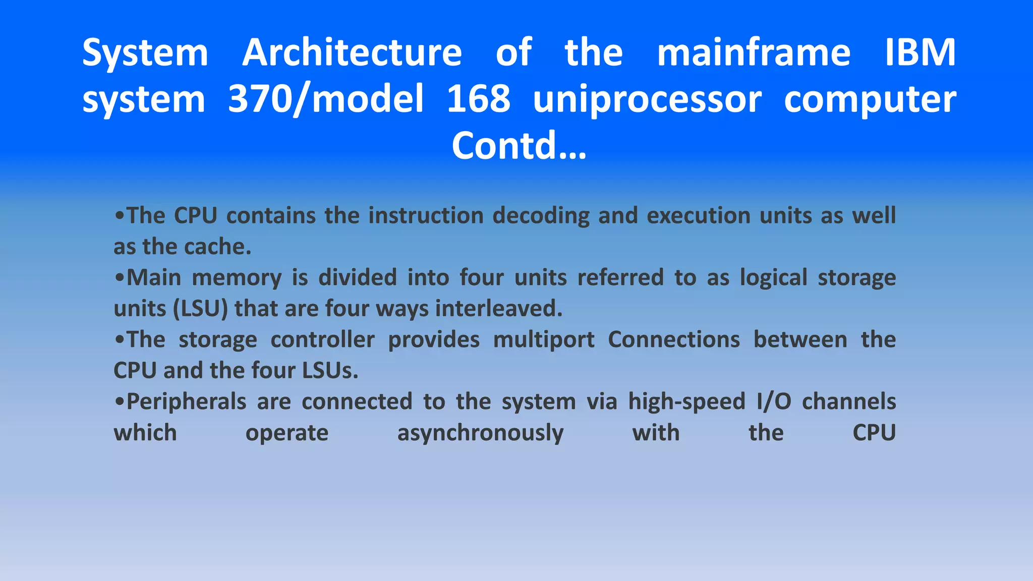 •The CPU contains the instruction decoding and execution units as well
as the cache.
•Main memory is divided into four units referred to as logical storage
units (LSU) that are four ways interleaved.
•The storage controller provides multiport Connections between the
CPU and the four LSUs.
•Peripherals are connected to the system via high-speed I/O channels
which operate asynchronously with the CPU
System Architecture of the mainframe IBM
system 370/model 168 uniprocessor computer
Contd…
 