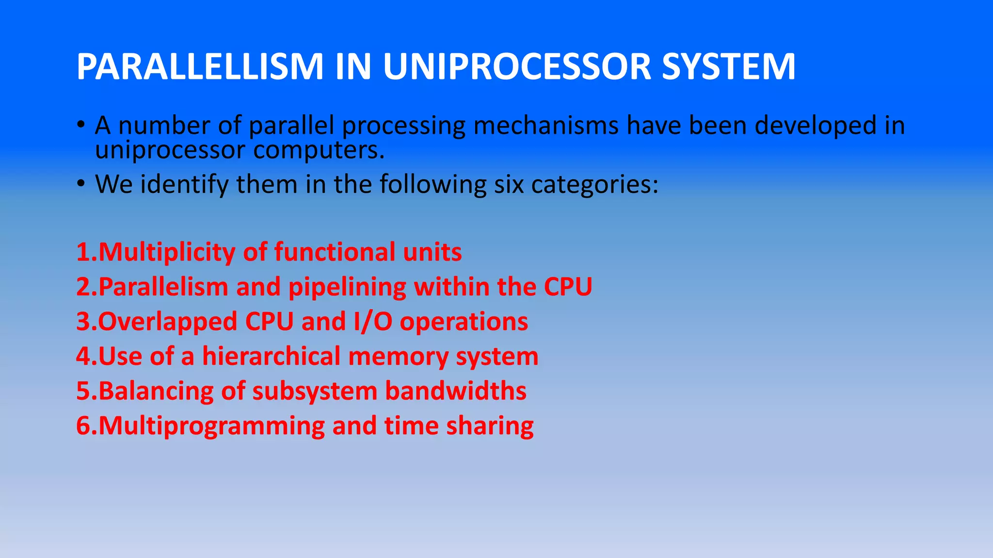 PARALLELLISM IN UNIPROCESSOR SYSTEM
• A number of parallel processing mechanisms have been developed in
uniprocessor computers.
• We identify them in the following six categories:
1.Multiplicity of functional units
2.Parallelism and pipelining within the CPU
3.Overlapped CPU and I/O operations
4.Use of a hierarchical memory system
5.Balancing of subsystem bandwidths
6.Multiprogramming and time sharing
 