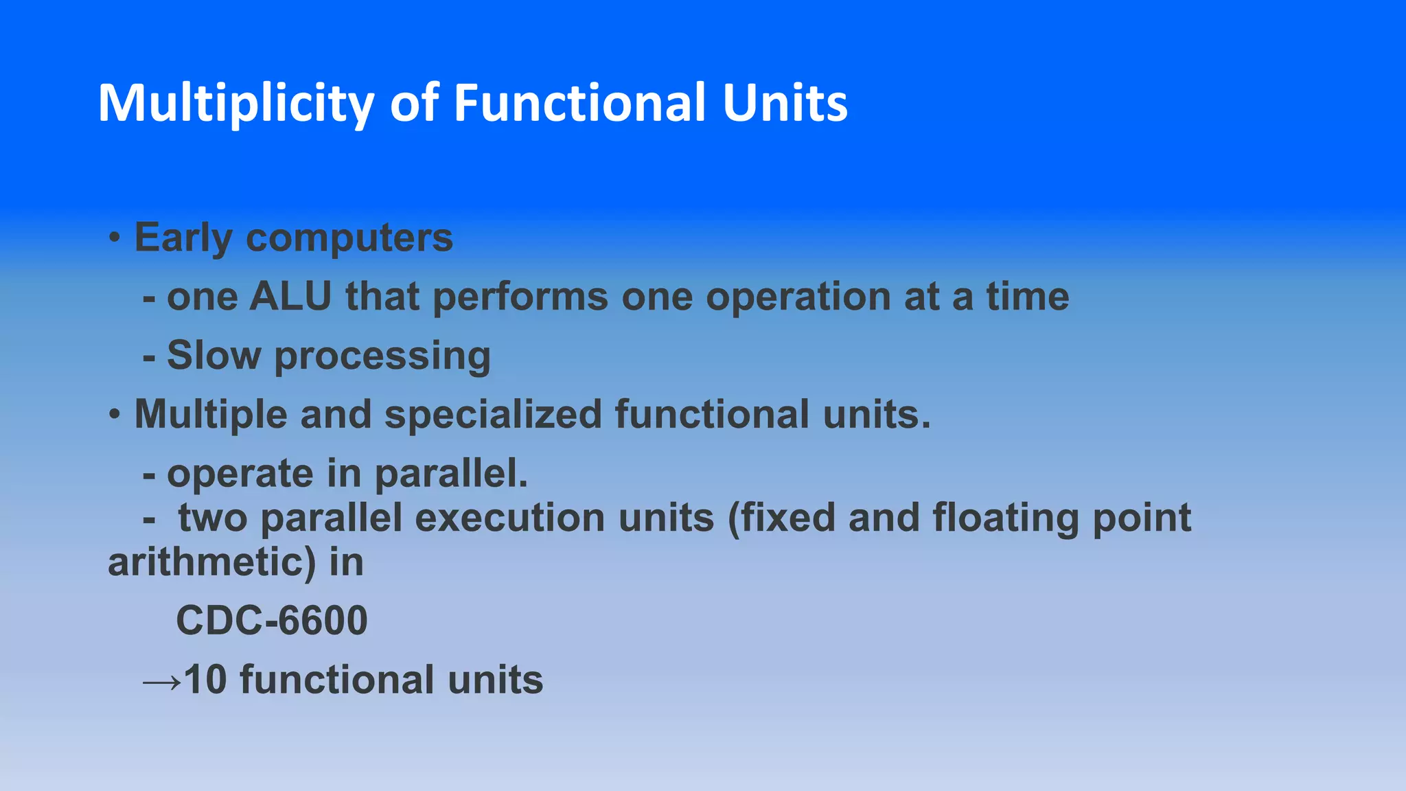Multiplicity of Functional Units
• Early computers
- one ALU that performs one operation at a time
- Slow processing
• Multiple and specialized functional units.
- operate in parallel.
- two parallel execution units (fixed and floating point
arithmetic) in
CDC-6600
→10 functional units
 