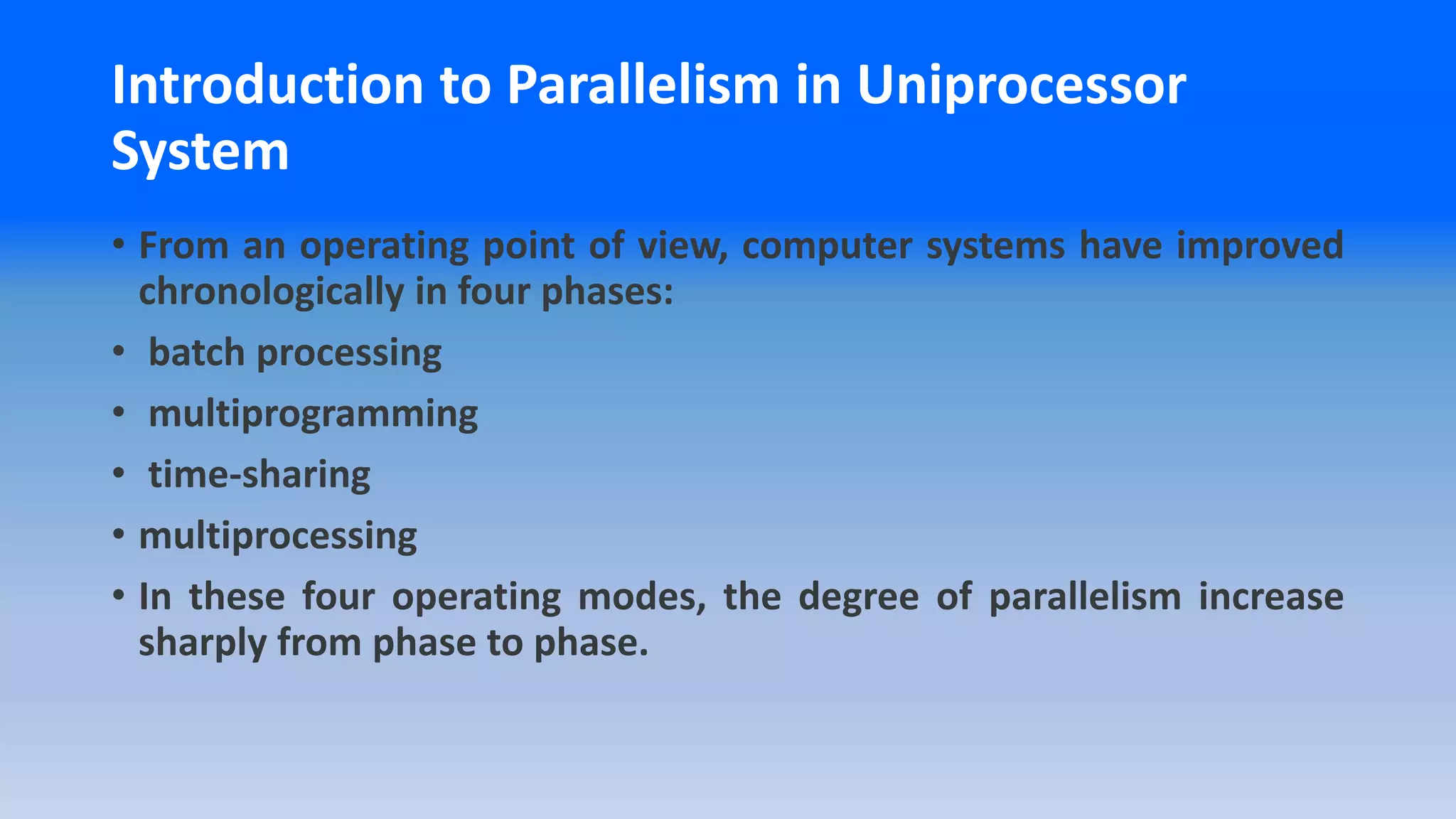 Introduction to Parallelism in Uniprocessor
System
• From an operating point of view, computer systems have improved
chronologically in four phases:
• batch processing
• multiprogramming
• time-sharing
• multiprocessing
• In these four operating modes, the degree of parallelism increase
sharply from phase to phase.
 