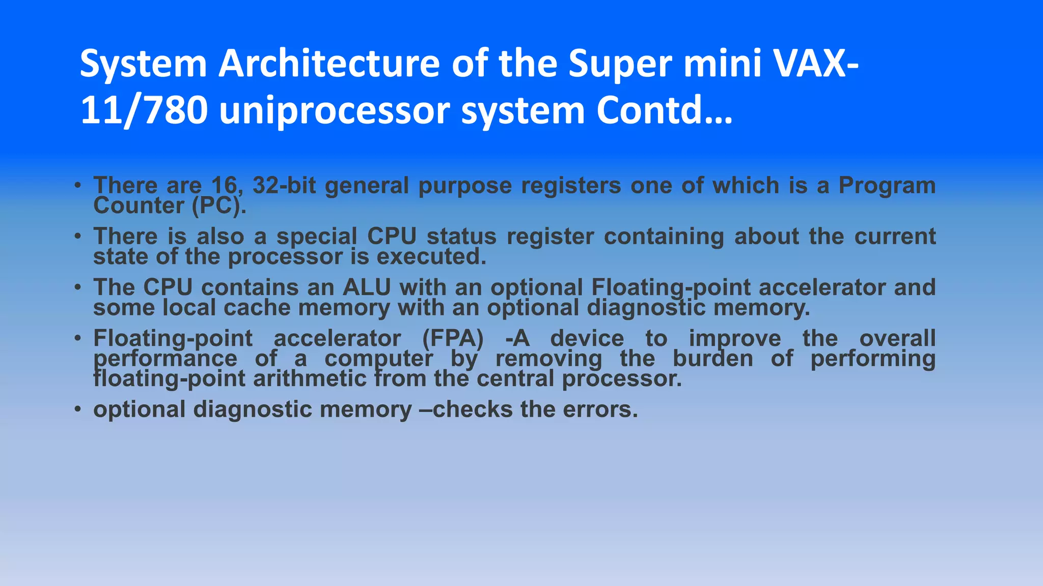 System Architecture of the Super mini VAX-
11/780 uniprocessor system Contd…
• There are 16, 32-bit general purpose registers one of which is a Program
Counter (PC).
• There is also a special CPU status register containing about the current
state of the processor is executed.
• The CPU contains an ALU with an optional Floating-point accelerator and
some local cache memory with an optional diagnostic memory.
• Floating-point accelerator (FPA) -A device to improve the overall
performance of a computer by removing the burden of performing
floating-point arithmetic from the central processor.
• optional diagnostic memory –checks the errors.
 