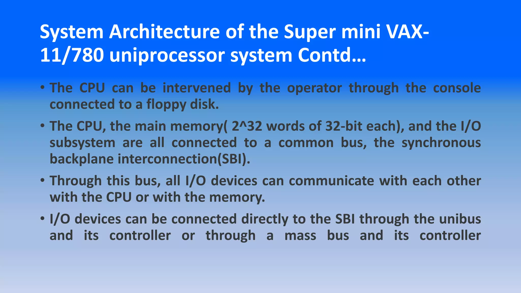 • The CPU can be intervened by the operator through the console
connected to a floppy disk.
• The CPU, the main memory( 2^32 words of 32-bit each), and the I/O
subsystem are all connected to a common bus, the synchronous
backplane interconnection(SBI).
• Through this bus, all I/O devices can communicate with each other
with the CPU or with the memory.
• I/O devices can be connected directly to the SBI through the unibus
and its controller or through a mass bus and its controller
System Architecture of the Super mini VAX-
11/780 uniprocessor system Contd…
 