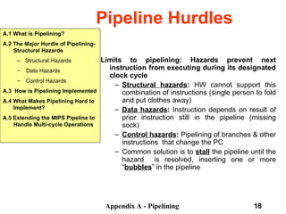 Appendix A - Pipelining 18
Pipeline Hurdles
A.1 What is Pipelining?
A.2 The Major Hurdle of Pipelining-
Structural Hazards
-- Structural Hazards
– Data Hazards
– Control Hazards
A.3 How is Pipelining Implemented
A.4 What Makes Pipelining Hard to
Implement?
A.5 Extending the MIPS Pipeline to
Handle Multi-cycle Operations
Limits to pipelining: Hazards prevent next
instruction from executing during its designated
clock cycle
– Structural hazards: HW cannot support this
combination of instructions (single person to fold
and put clothes away)
– Data hazards: Instruction depends on result of
prior instruction still in the pipeline (missing
sock)
– Control hazards: Pipelining of branches & other
instructions that change the PC
– Common solution is to stall the pipeline until the
hazard is resolved, inserting one or more
“bubbles” in the pipeline
 