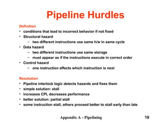 Appendix A - Pipelining 19
Pipeline Hurdles
Definition
• conditions that lead to incorrect behavior if not fixed
• Structural hazard
– two different instructions use same h/w in same cycle
• Data hazard
– two different instructions use same storage
– must appear as if the instructions execute in correct order
• Control hazard
– one instruction affects which instruction is next
Resolution
• Pipeline interlock logic detects hazards and fixes them
• simple solution: stall ­
• increases CPI, decreases performance
• better solution: partial stall ­
• some instruction stall, others proceed better to stall early than late
 