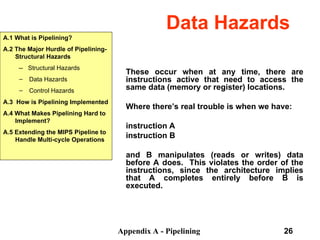 Appendix A - Pipelining 26
Data Hazards
These occur when at any time, there are
instructions active that need to access the
same data (memory or register) locations.
Where there’s real trouble is when we have:
instruction A
instruction B
and B manipulates (reads or writes) data
before A does. This violates the order of the
instructions, since the architecture implies
that A completes entirely before B is
executed.
A.1 What is Pipelining?
A.2 The Major Hurdle of Pipelining-
Structural Hazards
-- Structural Hazards
– Data Hazards
– Control Hazards
A.3 How is Pipelining Implemented
A.4 What Makes Pipelining Hard to
Implement?
A.5 Extending the MIPS Pipeline to
Handle Multi-cycle Operations
 