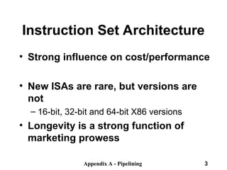 Appendix A - Pipelining 3
Instruction Set Architecture
• Strong influence on cost/performance
• New ISAs are rare, but versions are
not
– 16-bit, 32-bit and 64-bit X86 versions
• Longevity is a strong function of
marketing prowess
 