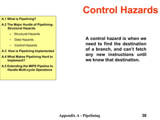 Appendix A - Pipelining 38
Control Hazards
A control hazard is when we
need to find the destination
of a branch, and can’t fetch
any new instructions until
we know that destination.
A.1 What is Pipelining?
A.2 The Major Hurdle of Pipelining-
Structural Hazards
-- Structural Hazards
– Data Hazards
– Control Hazards
A.3 How is Pipelining Implemented
A.4 What Makes Pipelining Hard to
Implement?
A.5 Extending the MIPS Pipeline to
Handle Multi-cycle Operations
 