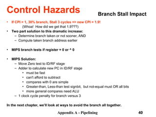 Appendix A - Pipelining 40
Branch Stall Impact
• If CPI = 1, 30% branch, Stall 3 cycles => new CPI = 1.9!
(Whoa! How did we get that 1.9???)
• Two part solution to this dramatic increase:
– Determine branch taken or not sooner, AND
– Compute taken branch address earlier
• MIPS branch tests if register = 0 or ^ 0
• MIPS Solution:
– Move Zero test to ID/RF stage
– Adder to calculate new PC in ID/RF stage
• must be fast
• can't afford to subtract
• compares with 0 are simple
• Greater-than, Less-than test sign­
bit, but not-equal must OR all bits
• more general compares need ALU
– 1 clock cycle penalty for branch versus 3
In the next chapter, we’ll look at ways to avoid the branch all together.
Control Hazards
 