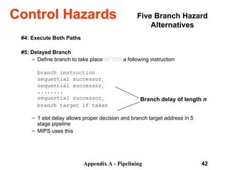 Appendix A - Pipelining 42
#4: Execute Both Paths
#5: Delayed Branch
– Define branch to take place AFTER a following instruction
branch instruction
sequential successor1
sequential successor2
........
sequential successorn
branch target if taken
– 1 slot delay allows proper decision and branch target address in 5
stage pipeline
– MIPS uses this
Branch delay of length n
Control Hazards Five Branch Hazard
Alternatives
 