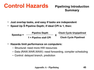 Appendix A - Pipelining 45
Pipelining Introduction
Summary
• Just overlap tasks, and easy if tasks are independent
• Speed Up Š Pipeline Depth; if ideal CPI is 1, then:
• Hazards limit performance on computers:
– Structural: need more HW resources
– Data (RAW,WAR,WAW): need forwarding, compiler scheduling
– Control: delayed branch, prediction
Speedup =
Pipeline Depth
1 + Pipeline stall CPI
X
Clock Cycle Unpipelined
Clock Cycle Pipelined
Control Hazards
 