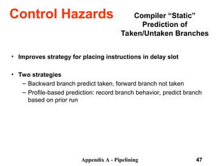 Appendix A - Pipelining 47
Compiler “Static”
Prediction of
Taken/Untaken Branches
• Improves strategy for placing instructions in delay slot
• Two strategies
– Backward branch predict taken, forward branch not taken
– Profile-based prediction: record branch behavior, predict branch
based on prior run
Control Hazards
 