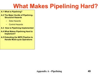 Appendix A - Pipelining 49
What Makes Pipelining Hard?
A.1 What is Pipelining?
A.2 The Major Hurdle of Pipelining-
Structural Hazards
– Data Hazards
– Control Hazards
A.3 How is Pipelining Implemented
A.4 What Makes Pipelining Hard to
Implement?
A.5 Extending the MIPS Pipeline to
Handle Multi-cycle Operations
 