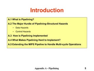 Appendix A - Pipelining 5
Introduction
A.1 What is Pipelining?
A.2 The Major Hurdle of Pipelining-Structural Hazards
– Data Hazards
– Control Hazards
A.3 How is Pipelining Implemented
A.4 What Makes Pipelining Hard to Implement?
A.5 Extending the MIPS Pipeline to Handle Multi-cycle Operations
 