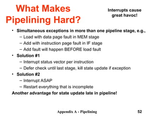 Appendix A - Pipelining 52
What Makes
Pipelining Hard?
• Simultaneous exceptions in more than one pipeline stage, e.g.,
– Load with data page fault in MEM stage
– Add with instruction page fault in IF stage
– Add fault will happen BEFORE load fault
• Solution #1
– Interrupt status vector per instruction
– Defer check until last stage, kill state update if exception
• Solution #2
– Interrupt ASAP
– Restart everything that is incomplete
Another advantage for state update late in pipeline!
Interrupts cause
great havoc!
 