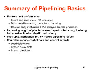 Appendix A - Pipelining 58
Summary of Pipelining Basics
• Hazards limit performance
– Structural: need more HW resources
– Data: need forwarding, compiler scheduling
– Control: early evaluation & PC, delayed branch, prediction
• Increasing length of pipe increases impact of hazards; pipelining
helps instruction bandwidth, not latency
• Interrupts, Instruction Set, FP makes pipelining harder
• Compilers reduce cost of data and control hazards
– Load delay slots
– Branch delay slots
– Branch prediction
 