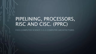 PIPELINING, PROCESSORS,
RISC AND CISC. (PPRC)
F453 COMPUTER SCIENCE 3.3.3 COMPUTER ARCHITECTURES
 
