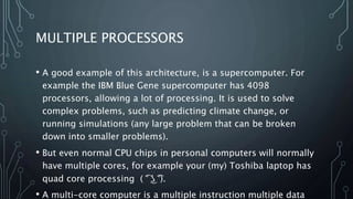 MULTIPLE PROCESSORS
• A good example of this architecture, is a supercomputer. For
example the IBM Blue Gene supercomputer has 4098
processors, allowing a lot of processing. It is used to solve
complex problems, such as predicting climate change, or
running simulations (any large problem that can be broken
down into smaller problems).
• But even normal CPU chips in personal computers will normally
have multiple cores, for example your (my) Toshiba laptop has
quad core processing ( ͡° ͜ʖ ͡°).
• A multi-core computer is a multiple instruction multiple data
 