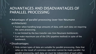 ADVANTAGES AND DISADVANTAGES OF
PARALLEL PROCESSING
• Advantages of parallel processing (over Von Neumann
architecture):
• Faster when handling large amounts of data, with each data set requiring
the same processing.
• Is not limited by the bus transfer rate (Von Neumann bottleneck).
• Can make maximum use of the CPU (pipeline method) in spite of the
bottleneck.
• Disadvantages:
• Only certain types of data are suitable for parallel processing. Data that
relies on the result of a previous operation cannot be made parallel. For
parallel processing, each data set must be independent of each other.
 