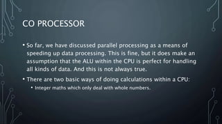 CO PROCESSOR
• So far, we have discussed parallel processing as a means of
speeding up data processing. This is fine, but it does make an
assumption that the ALU within the CPU is perfect for handling
all kinds of data. And this is not always true.
• There are two basic ways of doing calculations within a CPU:
• Integer maths which only deal with whole numbers.
 