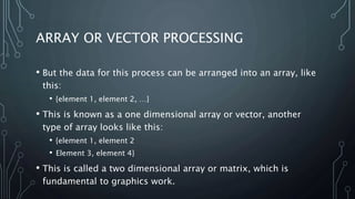 ARRAY OR VECTOR PROCESSING
• But the data for this process can be arranged into an array, like
this:
• {element 1, element 2, …}
• This is known as a one dimensional array or vector, another
type of array looks like this:
• {element 1, element 2
• Element 3, element 4}
• This is called a two dimensional array or matrix, which is
fundamental to graphics work.
 