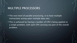 MULTIPLE PROCESSORS
• The next level of parallel processing, is to have multiple
instructions acting upon multiple data sets.
• This is achieved by having a number of CPU’s being applied to
a single problem, with each CPU carrying out part of the overall
problem.
 
