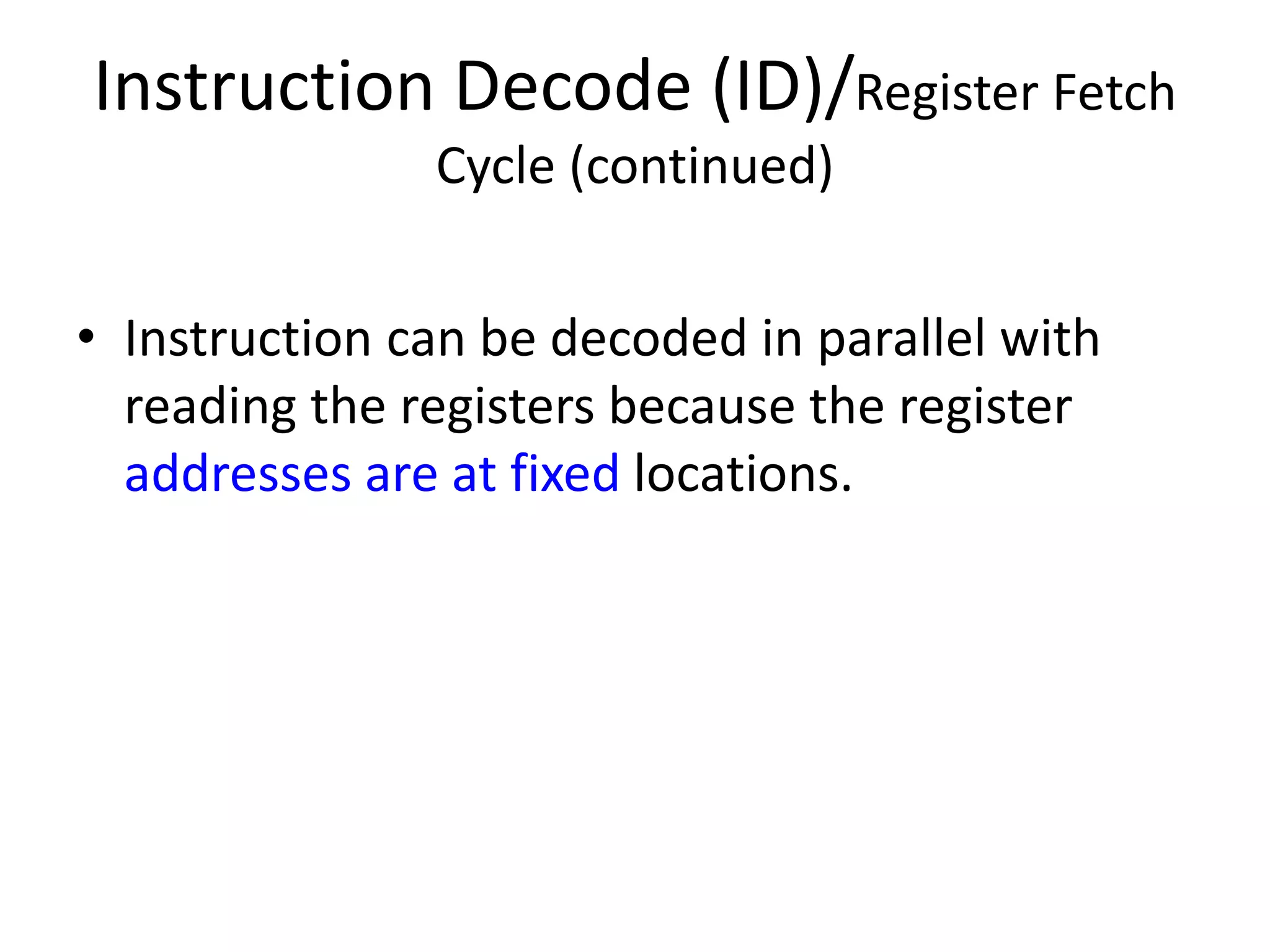Instruction Decode (ID)/Register Fetch
Cycle (continued)
• Instruction can be decoded in parallel with
reading the registers because the register
addresses are at fixed locations.
 