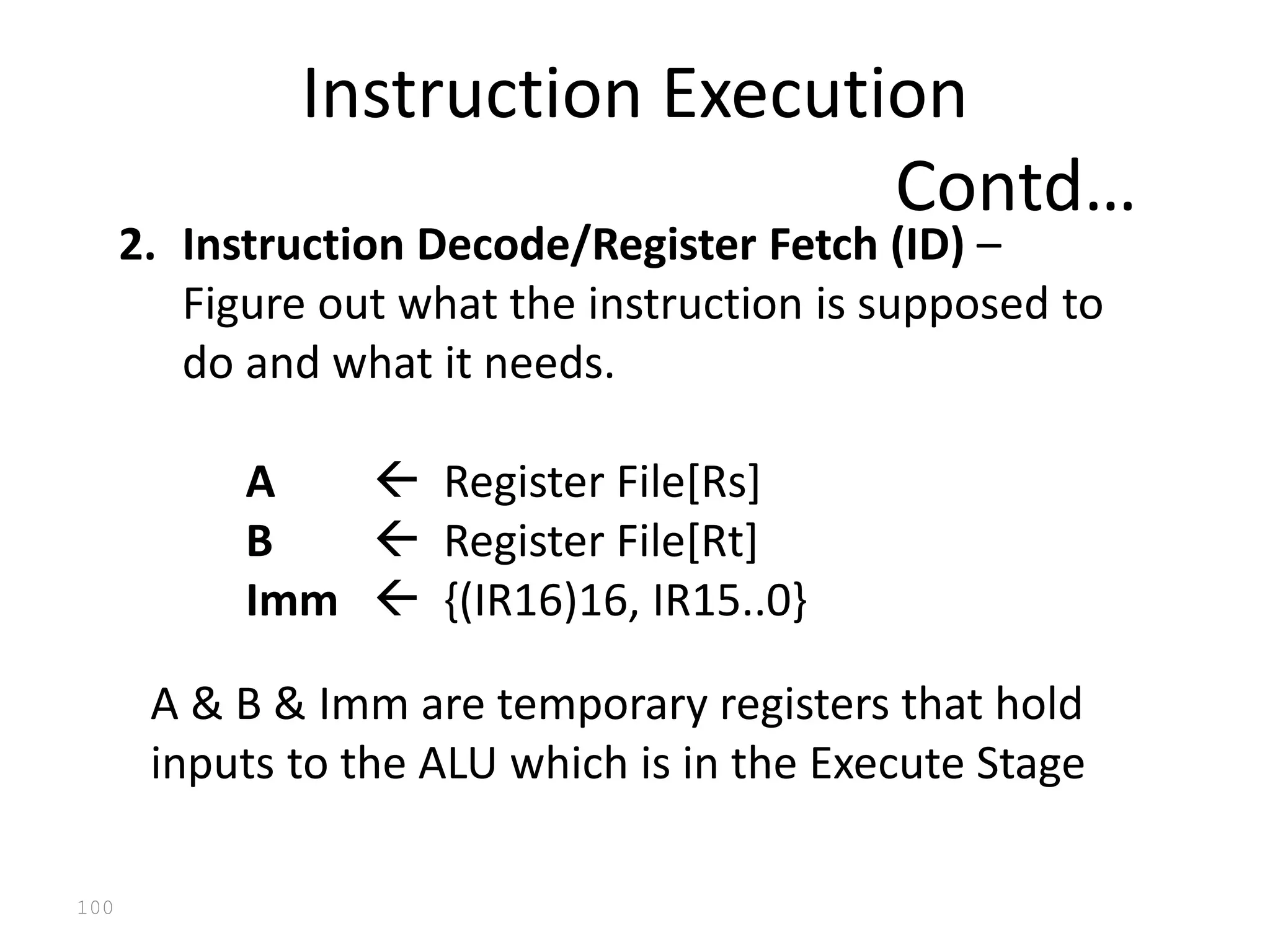 100
2. Instruction Decode/Register Fetch (ID) –
Figure out what the instruction is supposed to
do and what it needs.
A  Register File[Rs]
B  Register File[Rt]
Imm  {(IR16)16, IR15..0}
A & B & Imm are temporary registers that hold
inputs to the ALU which is in the Execute Stage
Instruction Execution
Contd…
 