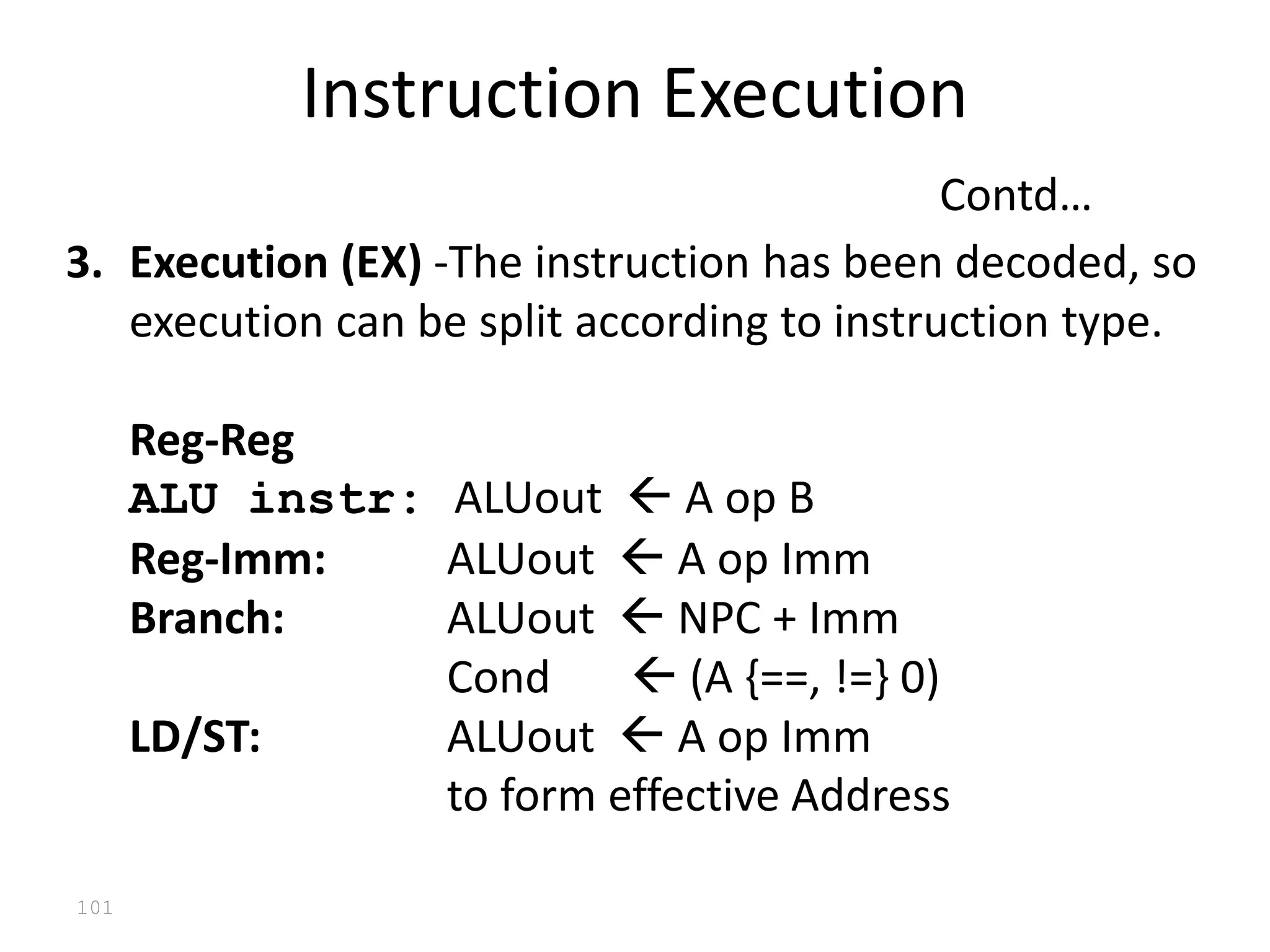 101
3. Execution (EX) -The instruction has been decoded, so
execution can be split according to instruction type.
Reg-Reg
ALU instr: ALUout  A op B
Reg-Imm: ALUout  A op Imm
Branch: ALUout  NPC + Imm
Cond  (A {==, !=} 0)
LD/ST: ALUout  A op Imm
to form effective Address
Instruction Execution
Contd…
 