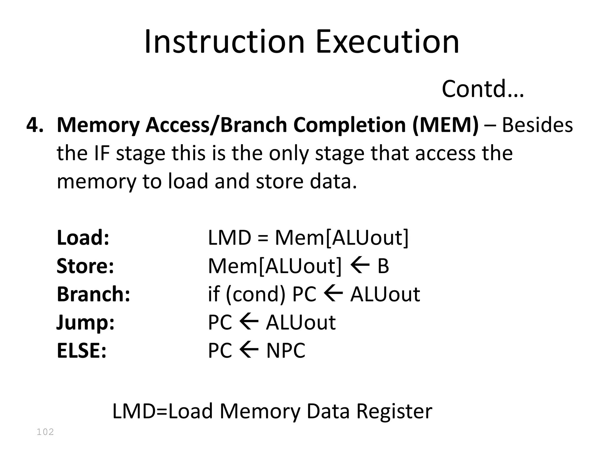 102
4. Memory Access/Branch Completion (MEM) – Besides
the IF stage this is the only stage that access the
memory to load and store data.
Load: LMD = Mem[ALUout]
Store: Mem[ALUout]  B
Branch: if (cond) PC  ALUout
Jump: PC  ALUout
ELSE: PC  NPC
LMD=Load Memory Data Register
Instruction Execution
Contd…
 
