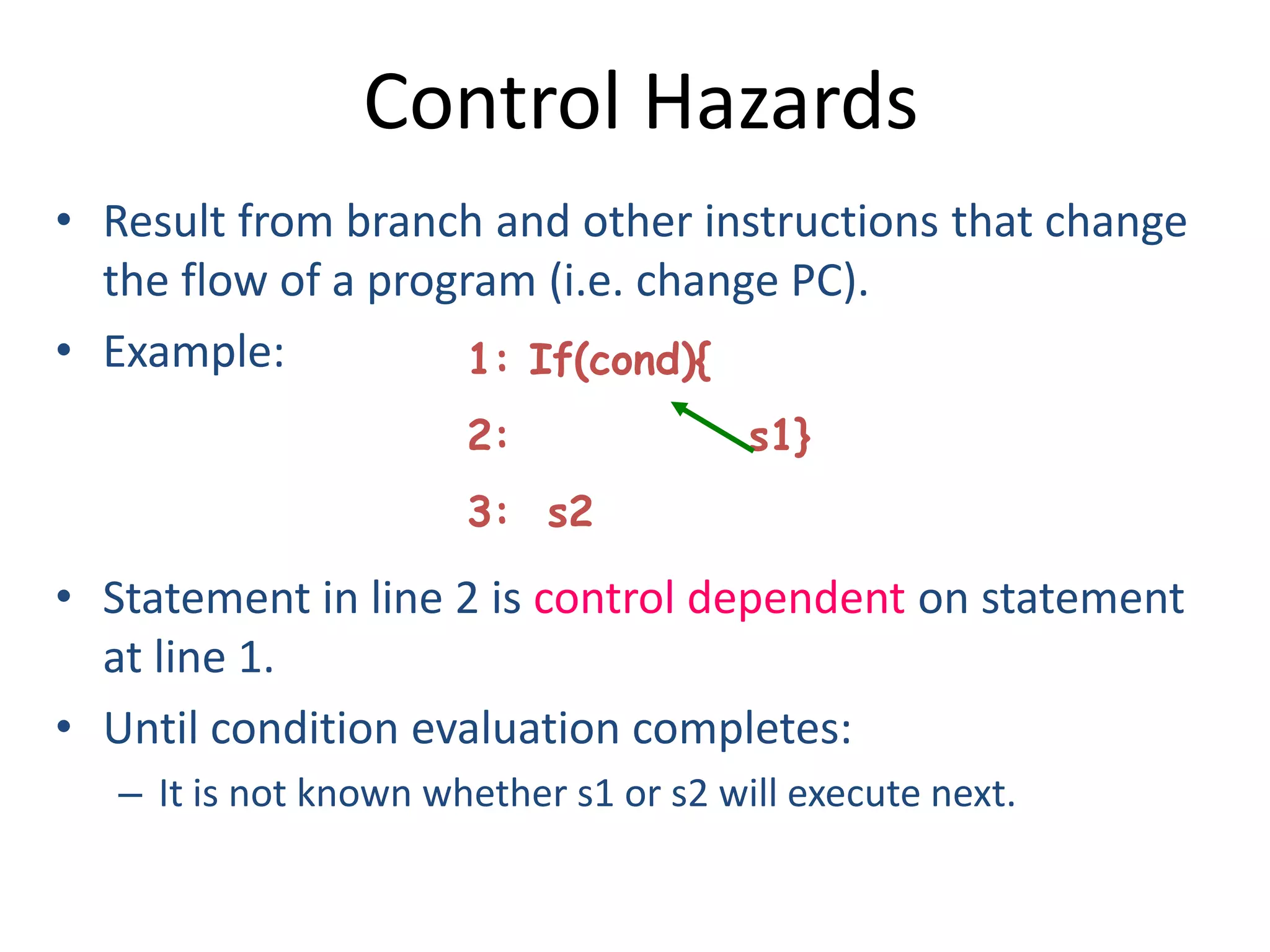 Control Hazards
• Result from branch and other instructions that change
the flow of a program (i.e. change PC).
• Example:
• Statement in line 2 is control dependent on statement
at line 1.
• Until condition evaluation completes:
– It is not known whether s1 or s2 will execute next.
1: If(cond){
2: s1}
3: s2
 