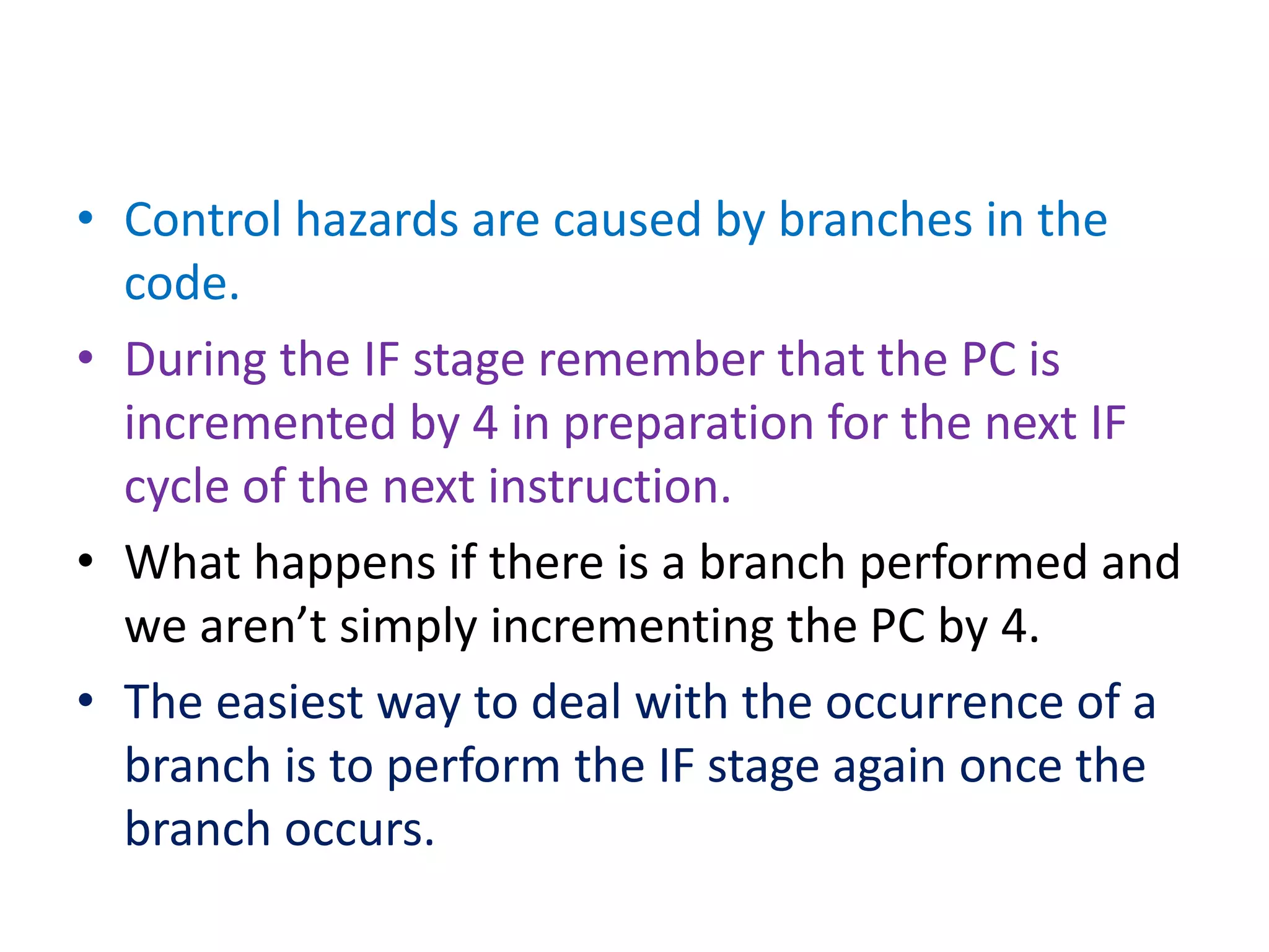 • Control hazards are caused by branches in the
code.
• During the IF stage remember that the PC is
incremented by 4 in preparation for the next IF
cycle of the next instruction.
• What happens if there is a branch performed and
we aren’t simply incrementing the PC by 4.
• The easiest way to deal with the occurrence of a
branch is to perform the IF stage again once the
branch occurs.
 