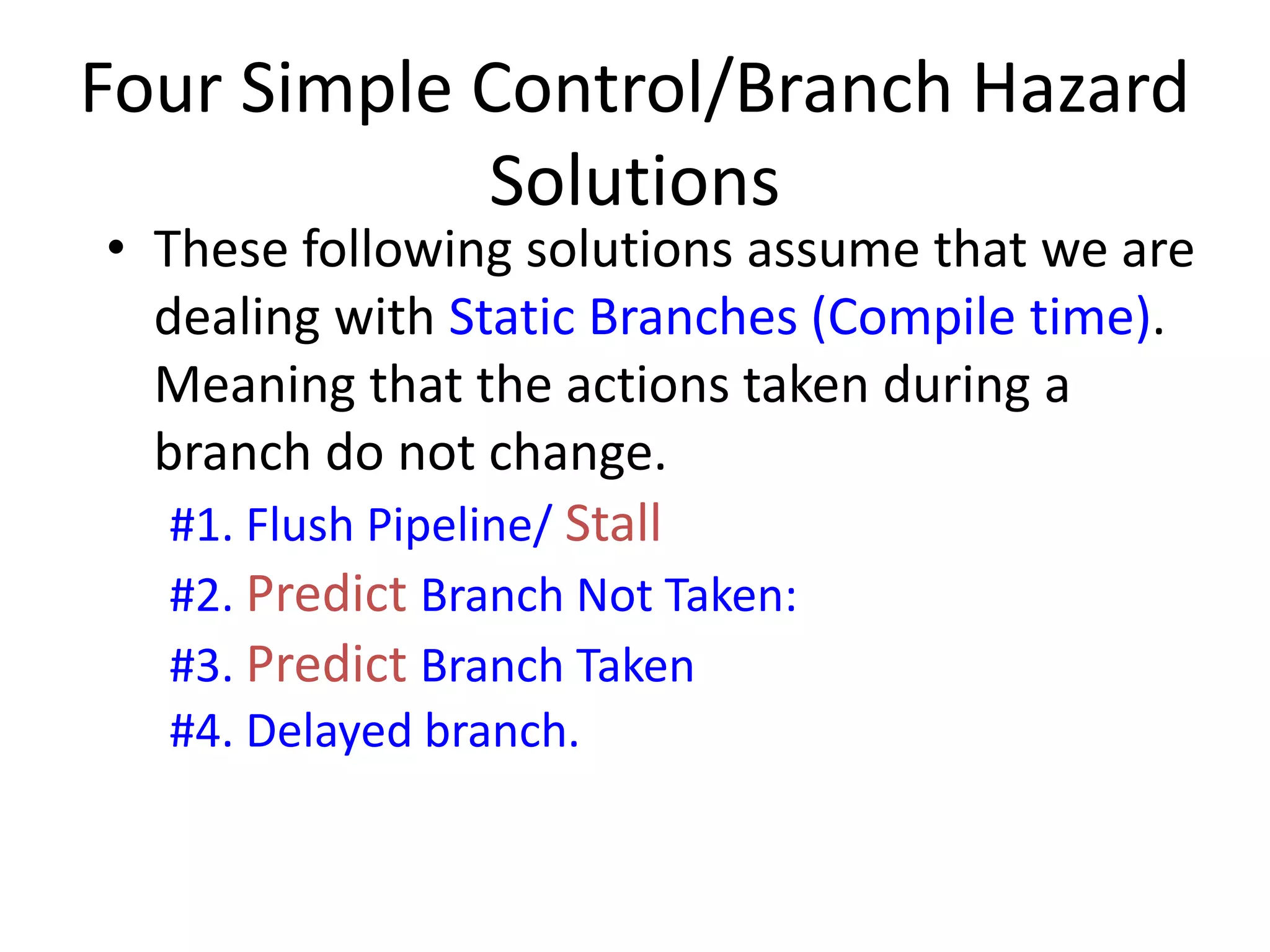 • These following solutions assume that we are
dealing with Static Branches (Compile time).
Meaning that the actions taken during a
branch do not change.
#1. Flush Pipeline/ Stall
#2. Predict Branch Not Taken:
#3. Predict Branch Taken
#4. Delayed branch.
Four Simple Control/Branch Hazard
Solutions
 