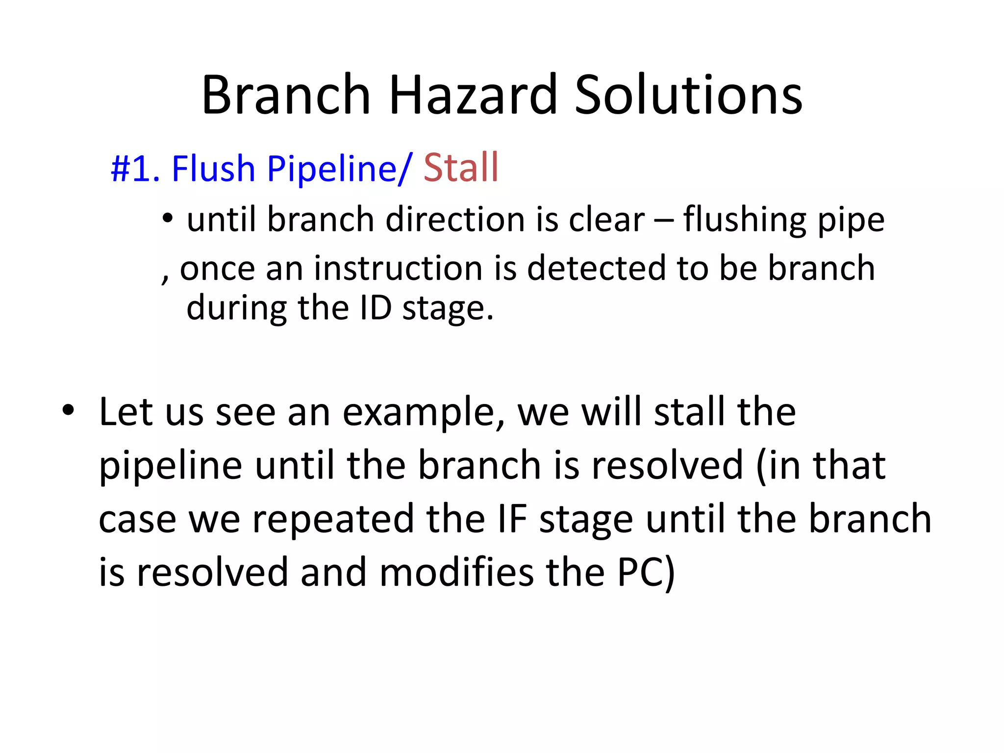 Branch Hazard Solutions
#1. Flush Pipeline/ Stall
• until branch direction is clear – flushing pipe
, once an instruction is detected to be branch
during the ID stage.
• Let us see an example, we will stall the
pipeline until the branch is resolved (in that
case we repeated the IF stage until the branch
is resolved and modifies the PC)
 
